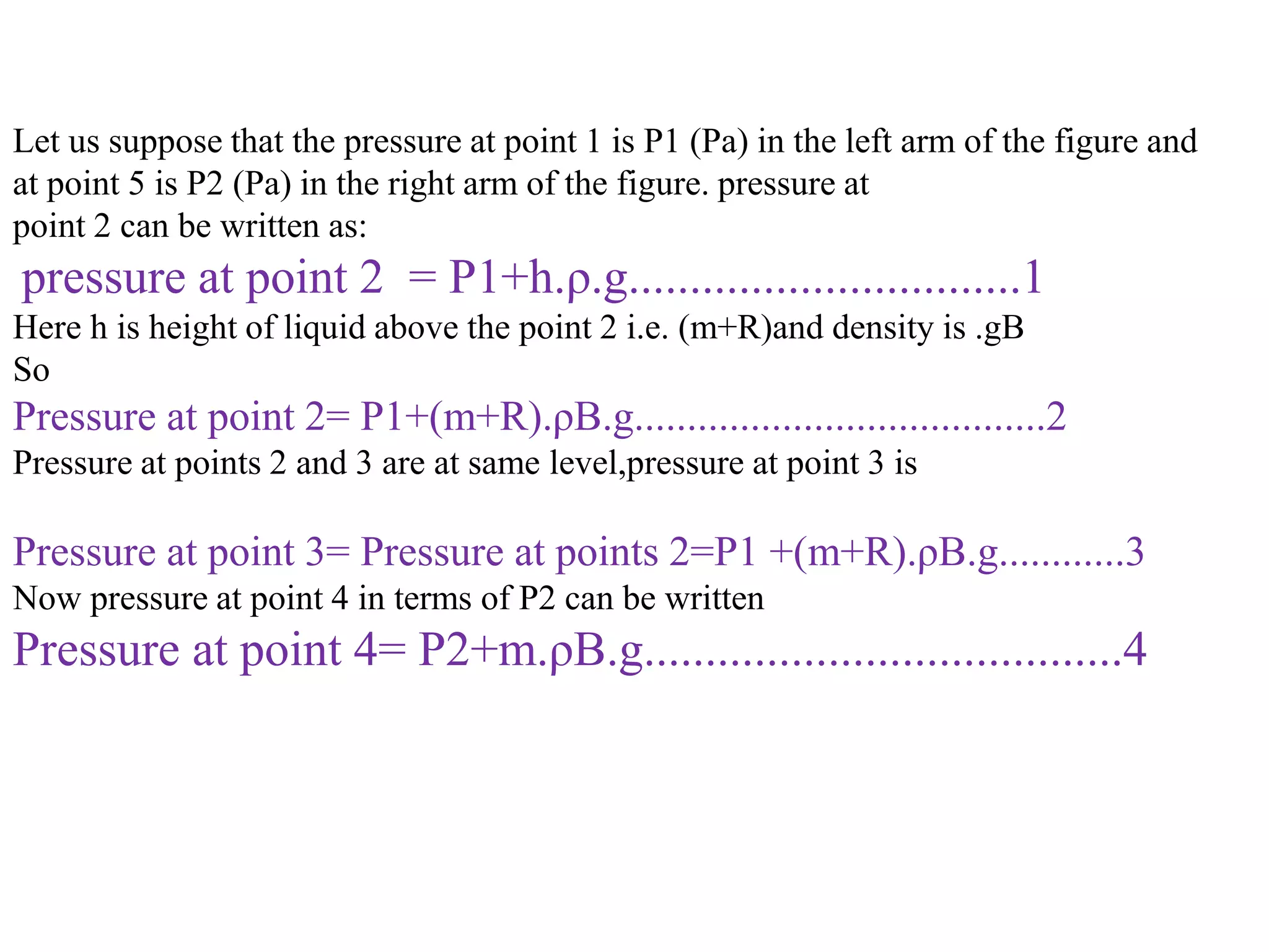 Let us suppose that the pressure at point 1 is P1 (Pa) in the left arm of the figure and
at point 5 is P2 (Pa) in the right arm of the figure. pressure at
point 2 can be written as:
pressure at point 2 = P1+h.ρ.g................................1
Here h is height of liquid above the point 2 i.e. (m+R)and density is .gB
So
Pressure at point 2= P1+(m+R).ρB.g.......................................2
Pressure at points 2 and 3 are at same level,pressure at point 3 is
Pressure at point 3= Pressure at points 2=P1 +(m+R).ρB.g............3
Now pressure at point 4 in terms of P2 can be written
Pressure at point 4= P2+m.ρB.g.......................................4
 