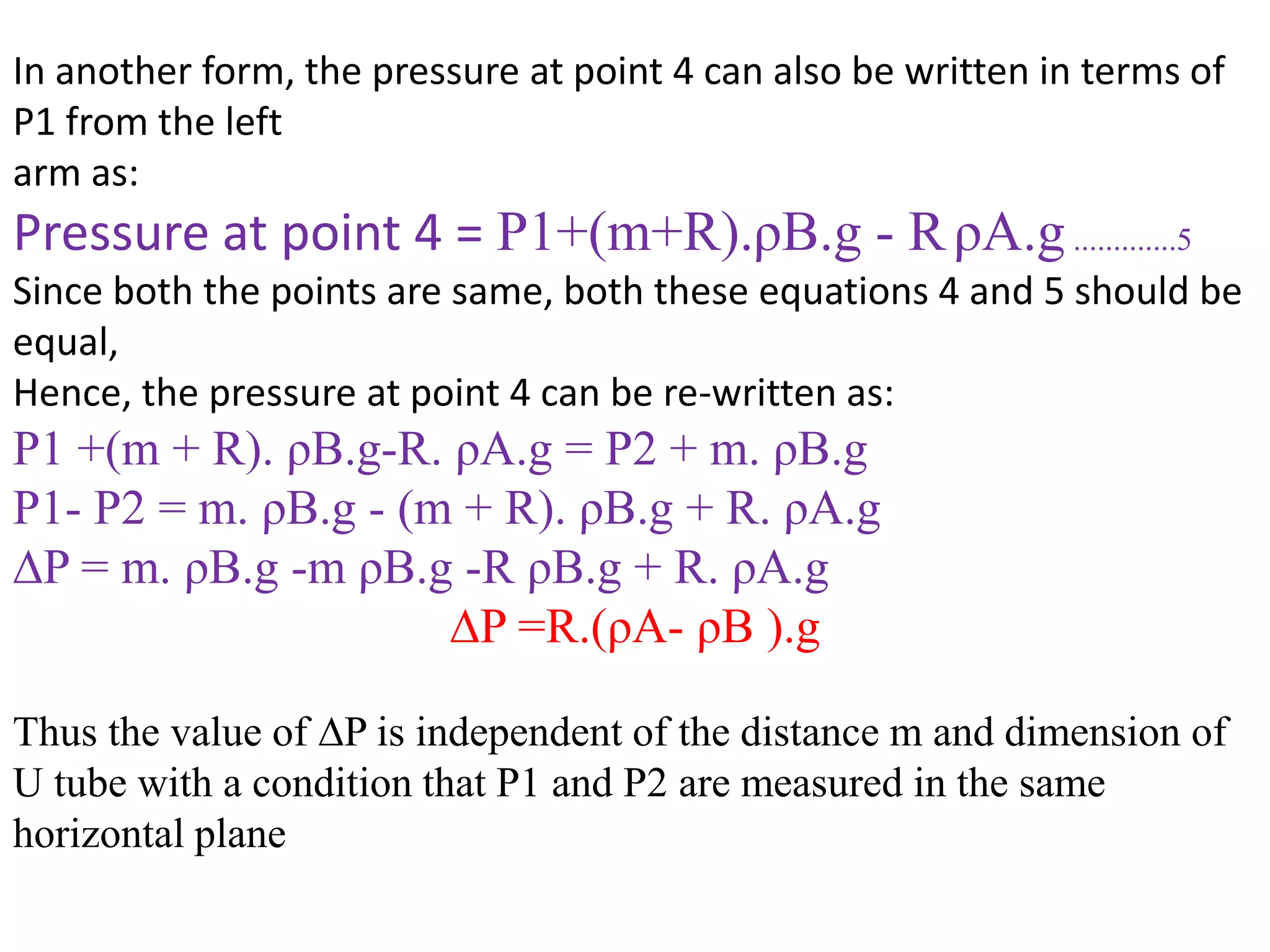 In another form, the pressure at point 4 can also be written in terms of
P1 from the left
arm as:
Pressure at point 4 = P1+(m+R).ρB.g - RρA.g.............5
Since both the points are same, both these equations 4 and 5 should be
equal,
Hence, the pressure at point 4 can be re-written as:
P1 +(m + R). ρB.g-R. ρA.g = P2 + m. ρB.g
P1- P2 = m. ρB.g - (m + R). ρB.g + R. ρA.g
∆P = m. ρB.g -m ρB.g -R ρB.g + R. ρA.g
∆P =R.(ρA- ρB ).g
Thus the value of ∆P is independent of the distance m and dimension of
U tube with a condition that P1 and P2 are measured in the same
horizontal plane
 