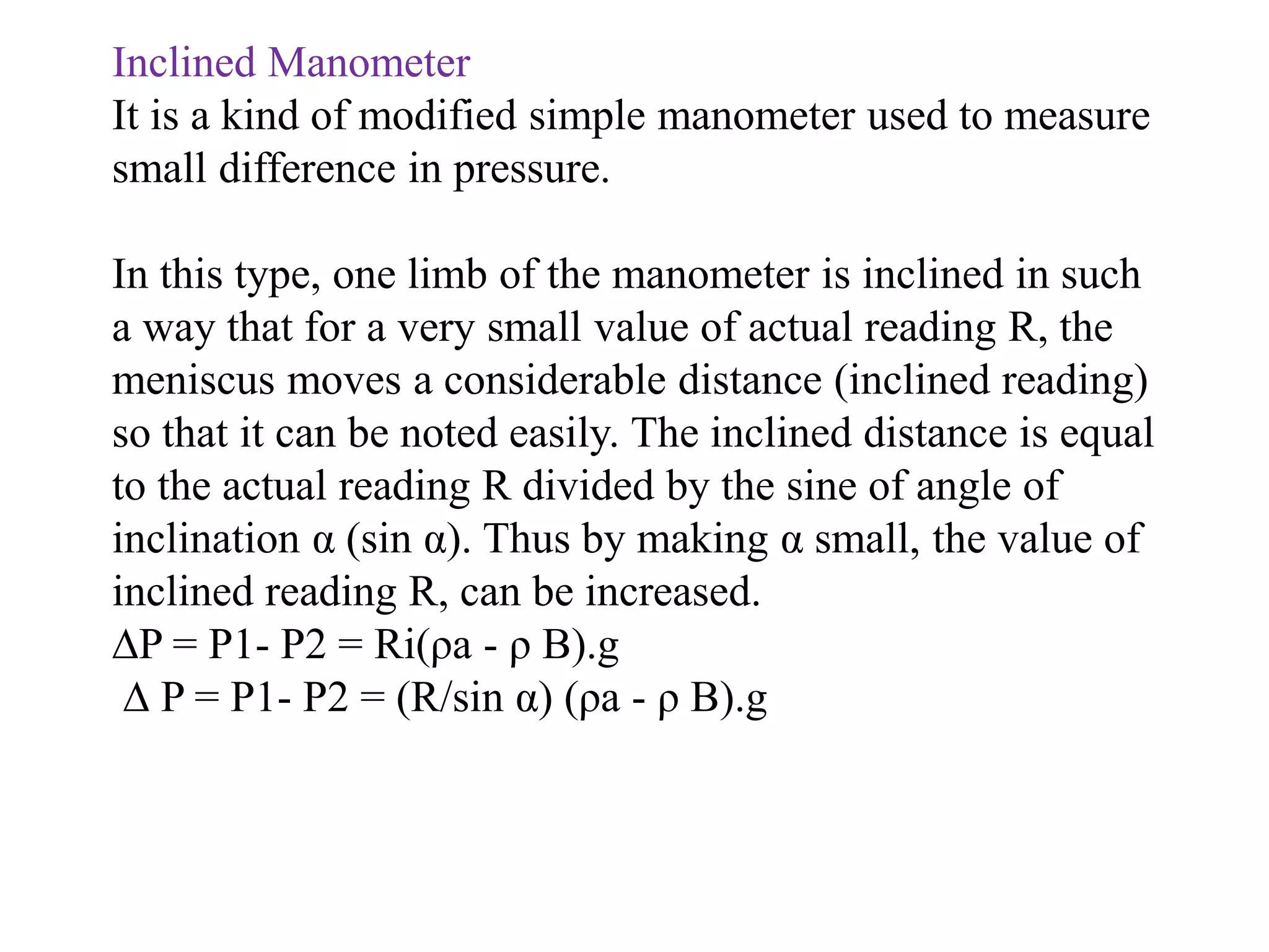 Inclined Manometer
It is a kind of modified simple manometer used to measure
small difference in pressure.
In this type, one limb of the manometer is inclined in such
a way that for a very small value of actual reading R, the
meniscus moves a considerable distance (inclined reading)
so that it can be noted easily. The inclined distance is equal
to the actual reading R divided by the sine of angle of
inclination α (sin α). Thus by making α small, the value of
inclined reading R, can be increased.
∆P = P1- P2 = Ri(ρa - ρ B).g
∆ P = P1- P2 = (R/sin α) (ρa - ρ B).g
 