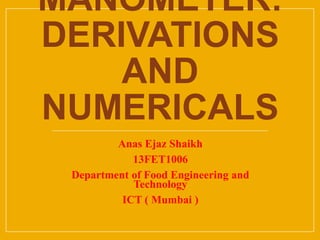 MANOMETER:
DERIVATIONS
AND
NUMERICALS
Anas Ejaz Shaikh
13FET1006
Department of Food Engineering and
Technology
ICT ( Mumbai )
 