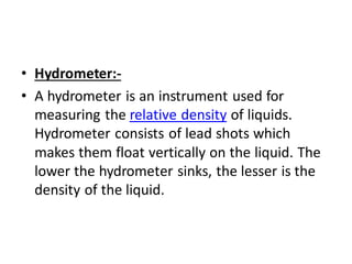 • Hydrometer:-
• A hydrometer is an instrument used for
measuring the relative density of liquids.
Hydrometer consists of lead shots which
makes them float vertically on the liquid. The
lower the hydrometer sinks, the lesser is the
density of the liquid.
 