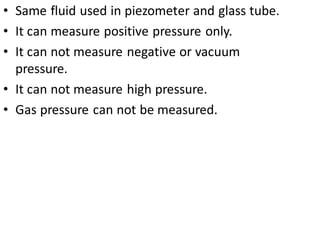 • Same fluid used in piezometer and glass tube.
• It can measure positive pressure only.
• It can not measure negative or vacuum
pressure.
• It can not measure high pressure.
• Gas pressure can not be measured.
 