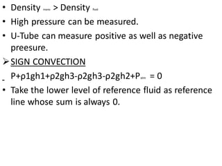• Density mano > Density fluid
• High pressure can be measured.
• U-Tube can measure positive as well as negative
preesure.
➢SIGN CONVECTION
P+ρ1gh1+ρ2gh3-ρ2gh3-ρ2gh2+Patm = 0
• Take the lower level of reference fluid as reference
line whose sum is always 0.
 