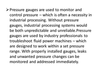 ➢Pressure gauges are used to monitor and
control pressure – which is often a necessity in
industrial processing. Without pressure
gauges, industrial processing systems would
be both unpredictable and unreliable.Pressure
gauges are used by industry professionals to
troubleshoot fluid power machines – which
are designed to work within a set pressure
range. With properly installed gauges, leaks
and unwanted pressure changes can be
monitored and addressed immediately.
 