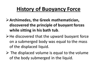 History of Buoyancy Force
➢Archimedes, the Greek mathematician,
discovered the principle of buoyant forces
while sitting in his bath tub.
➢He discovered that the upward buoyant force
on a submerged body was equal to the mass
of the displaced liquid.
➢ The displaced volume is equal to the volume
of the body submerged in the liquid.
 