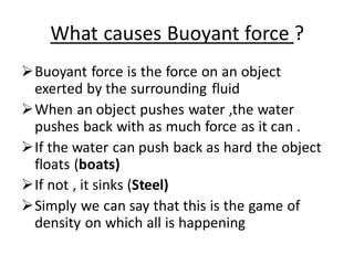 What causes Buoyant force ?
➢Buoyant force is the force on an object
exerted by the surrounding fluid
➢When an object pushes water ,the water
pushes back with as much force as it can .
➢If the water can push back as hard the object
floats (boats)
➢If not , it sinks (Steel)
➢Simply we can say that this is the game of
density on which all is happening
 