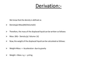 Derivation:-
We know that the density is defined as
➢ Density(ρ)=Mass(M)/Volume(V)
➢ Therefore, the mass of the displaced liquid can be written as follows:
➢ Mass (M)= Density (ρ) Volume (V)
➢ Now, the weight of the displaced liquid can be calculated as follows:
➢ Weight=Mass × Acceleration due to gravity
➢ Weight = Mass × g = ρ×V×g
 