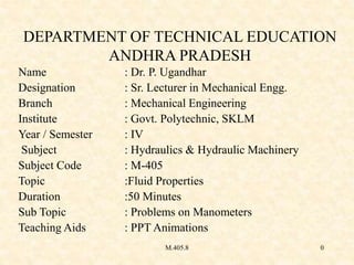 M.405.8 0
DEPARTMENT OF TECHNICAL EDUCATION
ANDHRA PRADESH
Name : Dr. P. Ugandhar
Designation : Sr. Lecturer in Mechanical Engg.
Branch : Mechanical Engineering
Institute : Govt. Polytechnic, SKLM
Year / Semester : IV
Subject : Hydraulics & Hydraulic Machinery
Subject Code : M-405
Topic :Fluid Properties
Duration :50 Minutes
Sub Topic : Problems on Manometers
Teaching Aids : PPT Animations
 