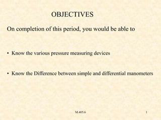 M.405.6 1
OBJECTIVES
On completion of this period, you would be able to
• Know the various pressure measuring devices
• Kn...