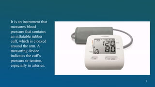 It is an instrument that
measures blood
pressure that contains
an inflatable rubber
cuff, which is cloaked
around the arm. A
measuring device
indicates the cuff's
pressure or tension,
especially in arteries.
9
 