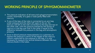 WORKING PRINCIPLE OF SPHYGMOMANOMETER
 The pressure indicators of all mercurial sphygmomanometers
consist, essentially, of a glass U tube partly filled with
mercury.
 If one of the legs of the tube is connected to an arm bag
under pressure and the other left open to the air, the
mercury will fall on the side connected to the bag and rise on
the other side, until the pressure exerted by the excess of
mercury in one leg over that in the other is equal to the
difference between the pressure in the bag and atmospheric
pressure.
 Since in blood-pressure measurements it is customary to
express the pressure in terms of the height of the mercury
column supported by the pressure in the bag, it is only
necessary to measure the vertical distance between the two
mercury levels in the tubes.
12
 