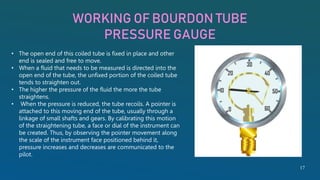 WORKING OF BOURDON TUBE
PRESSURE GAUGE
• The open end of this coiled tube is fixed in place and other
end is sealed and free to move.
• When a fluid that needs to be measured is directed into the
open end of the tube, the unfixed portion of the coiled tube
tends to straighten out.
• The higher the pressure of the fluid the more the tube
straightens.
• When the pressure is reduced, the tube recoils. A pointer is
attached to this moving end of the tube, usually through a
linkage of small shafts and gears. By calibrating this motion
of the straightening tube, a face or dial of the instrument can
be created. Thus, by observing the pointer movement along
the scale of the instrument face positioned behind it,
pressure increases and decreases are communicated to the
pilot.
17
 