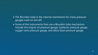  The Bourdon tube is the internal mechanism for many pressure
gauges used on aircraft.
 Some of the instruments that use a Bourdon tube mechanism
include the engine oil pressure gauge, hydraulic pressure gauge,
oxygen tank pressure gauge, and deice boot pressure gauge.
18
 