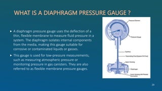 WHAT IS A DIAPHRAGM PRESSURE GAUGE ?
 A diaphragm pressure gauge uses the deflection of a
thin, flexible membrane to measure fluid pressure in a
system. The diaphragm isolates internal components
from the media, making this gauge suitable for
corrosive or contaminated liquids or gasses.
 This gauge is used for low-pressure measurements,
such as measuring atmospheric pressure or
monitoring pressure in gas canisters. They are also
referred to as flexible membrane pressure gauges.
20
 