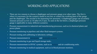 WORKING AND APPLICATIONS
• There are two reasons to choose a diaphragm seal pressure gauge over other types. The first is
when it is necessary for the system's media to not mix or contact the working parts of the gauge
past the diaphragm. The second is for measuring low pressures. A diaphragm gauge can accurately
measure pressure as low as 16 mbar (0.23 psi). As seen in the list below, a diaphragm pressure
gauge is applicable in many different scenarios.
• Pressure measurement in industrial and manufacturing processes, such as in chemical plants and
power plants.
• Pressure monitoring in pipelines and other fluid transport systems.
• Pressure testing and calibrating in laboratory settings.
• Pressure measurement in pneumatic and hydraulic systems.
• Pressure monitoring in gas and liquid storage tanks.
• Pressure measurement in HVAC systems, such as in boilers and air conditioning units.
• Pressure monitoring in medical equipment, such as in blood pressure monitors.
23
 