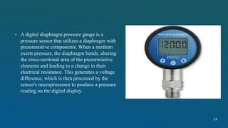 • A digital diaphragm pressure gauge is a
pressure sensor that utilizes a diaphragm with
piezoresistive components. When a medium
exerts pressure, the diaphragm bends, altering
the cross-sectional area of the piezoresistive
elements and leading to a change in their
electrical resistance. This generates a voltage
difference, which is then processed by the
sensor's microprocessor to produce a pressure
reading on the digital display.
24
 