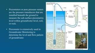 • Piezometers or pore pressure meters
are the pressure transducers that are
installed beneath the ground to
measure the sub-surface piezometric
level within groundwater level, soil,
or rock.
• Piezometer is extensively used in
Groundwater Monitoring to
determine the level and flow pattern
of groundwater.
5
 