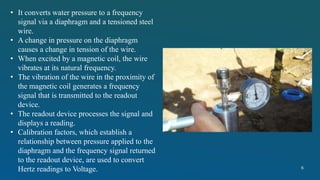 • It converts water pressure to a frequency
signal via a diaphragm and a tensioned steel
wire.
• A change in pressure on the diaphragm
causes a change in tension of the wire.
• When excited by a magnetic coil, the wire
vibrates at its natural frequency.
• The vibration of the wire in the proximity of
the magnetic coil generates a frequency
signal that is transmitted to the readout
device.
• The readout device processes the signal and
displays a reading.
• Calibration factors, which establish a
relationship between pressure applied to the
diaphragm and the frequency signal returned
to the readout device, are used to convert
Hertz readings to Voltage. 6
 