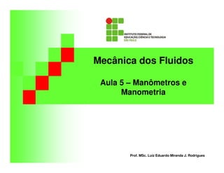 Mecânica dos Fluidos
Aula 5 – Manômetros e
Manometria
Prof. MSc. Luiz Eduardo Miranda J. Rodrigues
 