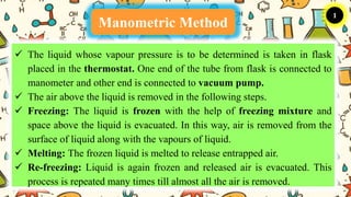 Manometric Method
1
 The liquid whose vapour pressure is to be determined is taken in flask
placed in the thermostat. One end of the tube from flask is connected to
manometer and other end is connected to vacuum pump.
 The air above the liquid is removed in the following steps.
 Freezing: The liquid is frozen with the help of freezing mixture and
space above the liquid is evacuated. In this way, air is removed from the
surface of liquid along with the vapours of liquid.
 Melting: The frozen liquid is melted to release entrapped air.
 Re-freezing: Liquid is again frozen and released air is evacuated. This
process is repeated many times till almost all the air is removed.
 