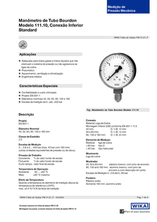 Medição de
                                                                                       Pressão Mecânica


Manômetro de Tubo Bourdon
Modelo 111.10, Conexão Inferior
Standard
                                                                                               WIKA Folha de Dados PM 01.01_P




Aplicações

   Adequado para todos gases e meios líquidos que não
  obstruam o sistema de pressão ou não agressivos às
  ligas de cobre
   Pneumático
   Aquecimento, ventilação e climatização
   Engenharia médica



Características Especiais

  Confiabilidade e custo otimizado
  Projeto EN 837-1
  Diâmetros nominais 40, 50, 63, 80, 100 e 160
  Escalas de medição de 0...até...400 bar


                                                                   Fig.: Manômetro de Tubo Bourdon Modelo 111.10

Descrição
Projeto                                                            Conexão
EN 837-1                                                           Material: Liga de Cobre
                                                                   Montagem inferior (LM) conforme EN 837-1 /7.3
Diâmetro Nominal                                                   40 mm:                  G 1/8 B, 12 mm
40, 50, 63, 80, 100 e 160 mm                                       50 e 63 mm:             G 1/4 B, 14 mm
                                                                   80, 100 e 160 mm:       G 1/2 B, 22 mm
Classe de Exatidão
2.5                                                                Elemento de Medição
                                                                   Material: liga de cobre
Escalas de Medição                                                 ≤ 60 bar: tipo C
0 ... 0.6 a 0 ... 400 bar (max. 40 bar com 160 mm)                 > 60 bar: tipo helicoidal
outras unidades equivalentes de pressão ou de vácuo.
                                                                   Movimento
Pressão de Trabalho                                                Liga de cobre
Constante: 3/4 do valor fundo de escala
             2
Flutuante:    /3 do valor fundo de escala                          Mostrador
Curto tempo: valor final de escala                                 40, 50 e 63 mm:      plástico branco, com pino de encosto
                                                                   80, 100 and 160 mm: alumínio branco, com pino de
Temperatura de Operação                                                                encosto e com descrição em preto
Ambiente:   -40 ... +60 °C                                         Escalas de Medição 0...0,6 até 0...60 bar
Meio:      +60 °C máximo
                                                                   Ponteiro
Efeito da Temperatura                                              Plástico preto
Quando a temperatua do elemento de medição desvia da               Somente 160 mm: alumínio preto
temperatura de referência (+20ºC):
max. ±0,4 %/10 K da faixa de medição


 WIKA Folha de Dados PM 01.01_P · 05/2006                                                                          Pag. 1 de 2


Conexão traseira ver folha de dados PM 01.09
Montagem em painel, conexão traseira ver folha de dados PM 01.10
 