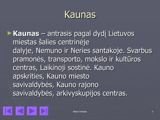Kaunas
► Kaunas   – antrasis pagal dydį Lietuvos
 miestas šalies centrinėje
 dalyje, Nemuno ir Neries santakoje. Svarbus
 pramonės, transporto, mokslo ir kultūros
 centras, Laikinoji sostinė. Kauno
 apskrities, Kauno miesto
 savivaldybės, Kauno rajono
 savivaldybės, arkivyskupijos centras.

                   Mano miestas            3
 