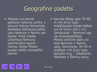 Geografinė padėtis
►   Miestas yra beveik                ►      Kaunas iškilęs apie 70–80
    pačiame Lietuvos centre, L               m virš jūros lygio.
    ietuvos Vidurio žemumoje,                Aukščiausias miesto taškas
    išsidėstęs didžiausių šalies             yra IX forte (100,1 m),
    upių Nemuno ir Neries san                žemiausias – Nemuno vag
    takoje. Prieš miestą                     oje tiesLampėdžiais.
    užtvenkus Nemuną                         Miesto centrinė dalis yra
    suformuotos Kauno                        tarp Nemuno ir Neries
    marios. Kitoje Miesto                    upių, žemumoje, 30–35 m
    pusėje telkšo Lampėdžio                  aukštyje virš jūros lygio,
    ežeras.                                  apsupta trijų – Žaliakalnio,
                                             Aleksoto ir Šilainių kalvų.

                              Mano miestas                              4
 