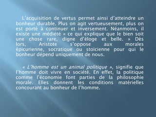 L’acquisition de vertus permet ainsi d’atteindre un bonheur durable. Plus on agit vertueusement, plus on est porté à continuer et inversement. Néanmoins, il existe une médiété « ce qui explique que le bien soit une chose rare, digne d’éloge et belle. » Dès lors, Aristote s’oppose aux morales épicurienne, socratique ou stoïcienne pour qui le bonheur dépend uniquement de nous.« L’homme est un animal politique », signifie que l’homme doit vivre en société.En effet, la politique comme l’économie font parties de la philosophie morale. Elles donnent les conditions matérielles concourant au bonheur de l’homme.