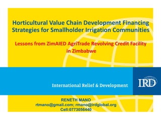 Horticultural Value Chain Development Financing
Strategies for Smallholder Irrigation Communities
Lessons from ZimAIED AgriTrade Revolving Credit Facility
in Zimbabwe
RENETH MANO
rtmano@gmail.com; rmano@irdglobal.org
Cell:0773056440
 