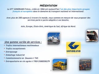 PRÉSENTATION
La SFT GONDRAND Frères, créée en 1866 est aujourd’hui l’un des plus importants groupes
français et européens dans le domaine du transport national et international.
Avec plus de 200 agences à travers le monde, nous sommes en mesure de vous proposer des
services porte à porte adaptés à vos besoins.
Asie, Europe, Etats-Unis, Amérique du Sud, Afrique du Nord.
Une gamme variée de services :
• Trafics internationaux multimodaux
• Trafics exceptionnels
• Entreposage
• Emballage industriel
• Commissionnaire en Douane n°745
• Entrepositaire en vin agrée n°FR013580E00279
2
 