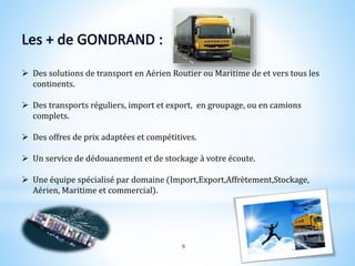  Des solutions de transport en Aérien Routier ou Maritime de et vers tous les
continents.
 Des transports réguliers, import et export, en groupage, ou en camions
complets.
 Des offres de prix adaptées et compétitives.
 Un service de dédouanement et de stockage à votre écoute.
 Une équipe spécialisé par domaine (Import,Export,Affrètement,Stockage,
Aérien, Maritime et commercial).
9
 