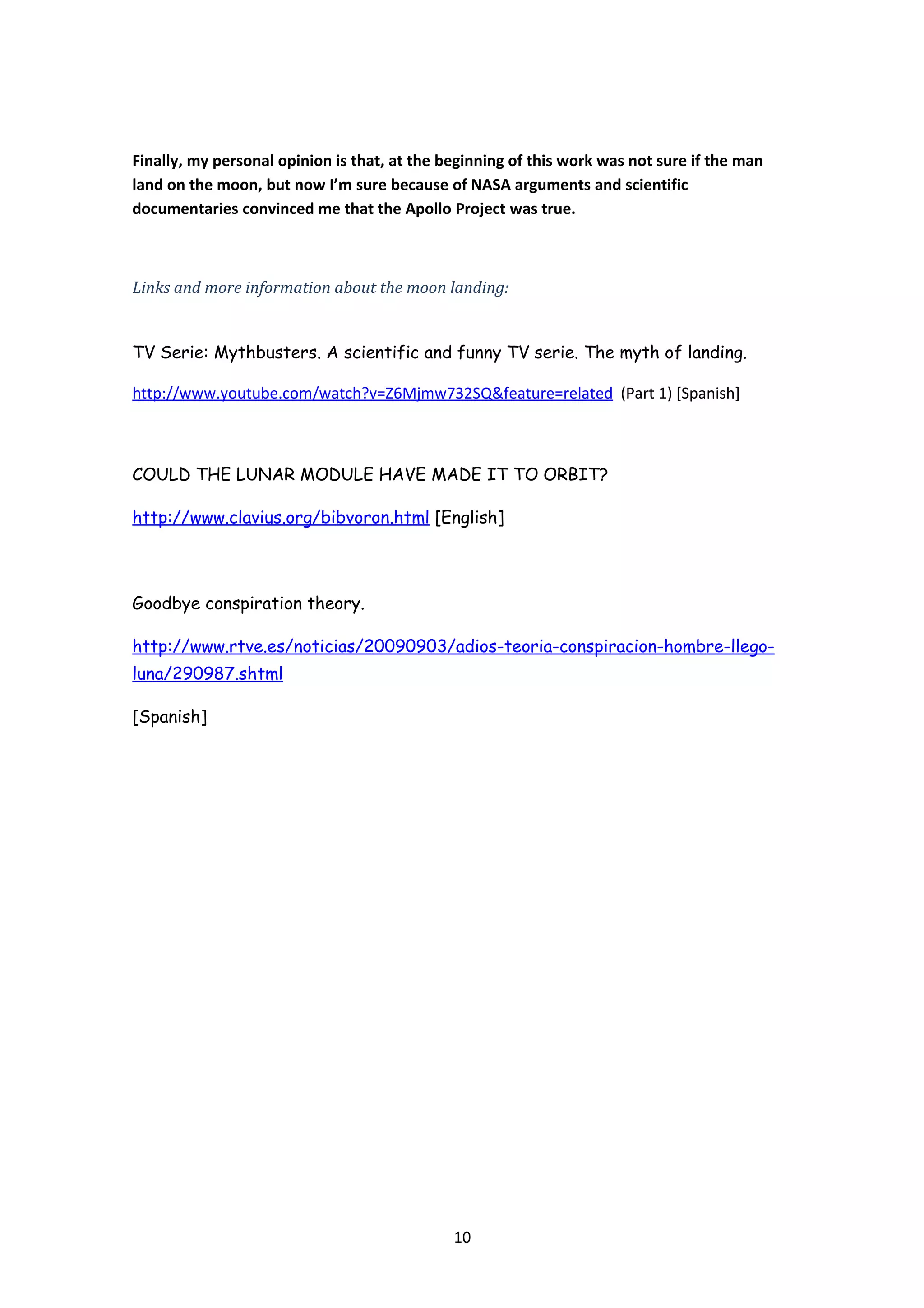 Finally, my personal opinion is that, at the beginning of this work was not sure if the man
land on the moon, but now I’m sure because of NASA arguments and scientific
documentaries convinced me that the Apollo Project was true.



Links and more information about the moon landing:


TV Serie: Mythbusters. A scientific and funny TV serie. The myth of landing.

http://www.youtube.com/watch?v=Z6Mjmw732SQ&feature=related (Part 1) [Spanish]



COULD THE LUNAR MODULE HAVE MADE IT TO ORBIT?

http://www.clavius.org/bibvoron.html [English]




Goodbye conspiration theory.

http://www.rtve.es/noticias/20090903/adios-teoria-conspiracion-hombre-llego-
luna/290987.shtml

[Spanish]




                                              10
 