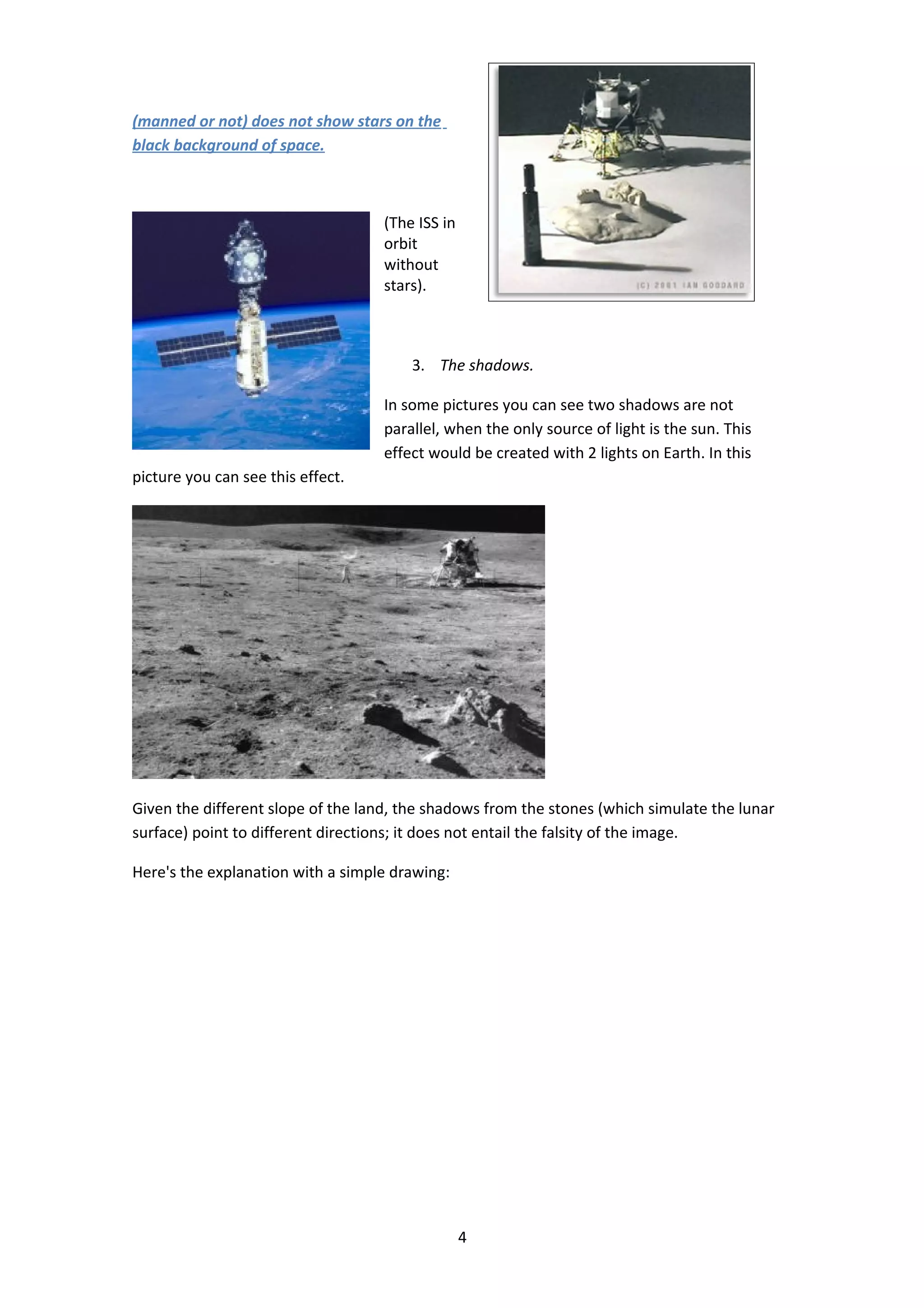 (manned or not) does not show stars on the
black background of space.



                                    (The ISS in
                                    orbit
                                    without
                                    stars).



                                        3. The shadows.

                                    In some pictures you can see two shadows are not
                                    parallel, when the only source of light is the sun. This
                                    effect would be created with 2 lights on Earth. In this
picture you can see this effect.




Given the different slope of the land, the shadows from the stones (which simulate the lunar
surface) point to different directions; it does not entail the falsity of the image.

Here's the explanation with a simple drawing:




                                                  4
 