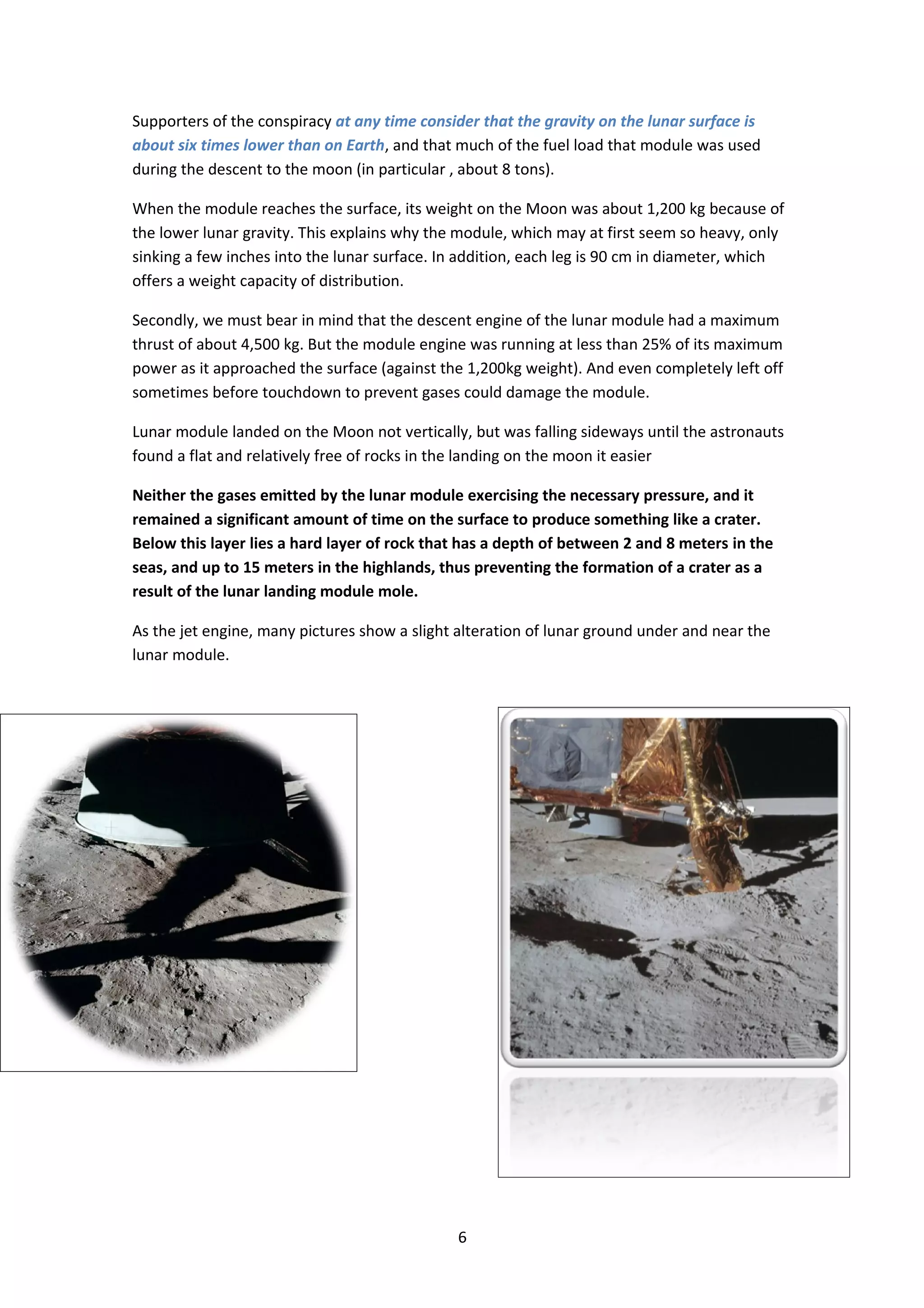 Supporters of the conspiracy at any time consider that the gravity on the lunar surface is
about six times lower than on Earth, and that much of the fuel load that module was used
during the descent to the moon (in particular , about 8 tons).

When the module reaches the surface, its weight on the Moon was about 1,200 kg because of
the lower lunar gravity. This explains why the module, which may at first seem so heavy, only
sinking a few inches into the lunar surface. In addition, each leg is 90 cm in diameter, which
offers a weight capacity of distribution.

Secondly, we must bear in mind that the descent engine of the lunar module had a maximum
thrust of about 4,500 kg. But the module engine was running at less than 25% of its maximum
power as it approached the surface (against the 1,200kg weight). And even completely left off
sometimes before touchdown to prevent gases could damage the module.

Lunar module landed on the Moon not vertically, but was falling sideways until the astronauts
found a flat and relatively free of rocks in the landing on the moon it easier

Neither the gases emitted by the lunar module exercising the necessary pressure, and it
remained a significant amount of time on the surface to produce something like a crater.
Below this layer lies a hard layer of rock that has a depth of between 2 and 8 meters in the
seas, and up to 15 meters in the highlands, thus preventing the formation of a crater as a
result of the lunar landing module mole.

As the jet engine, many pictures show a slight alteration of lunar ground under and near the
lunar module.




                                              6
 