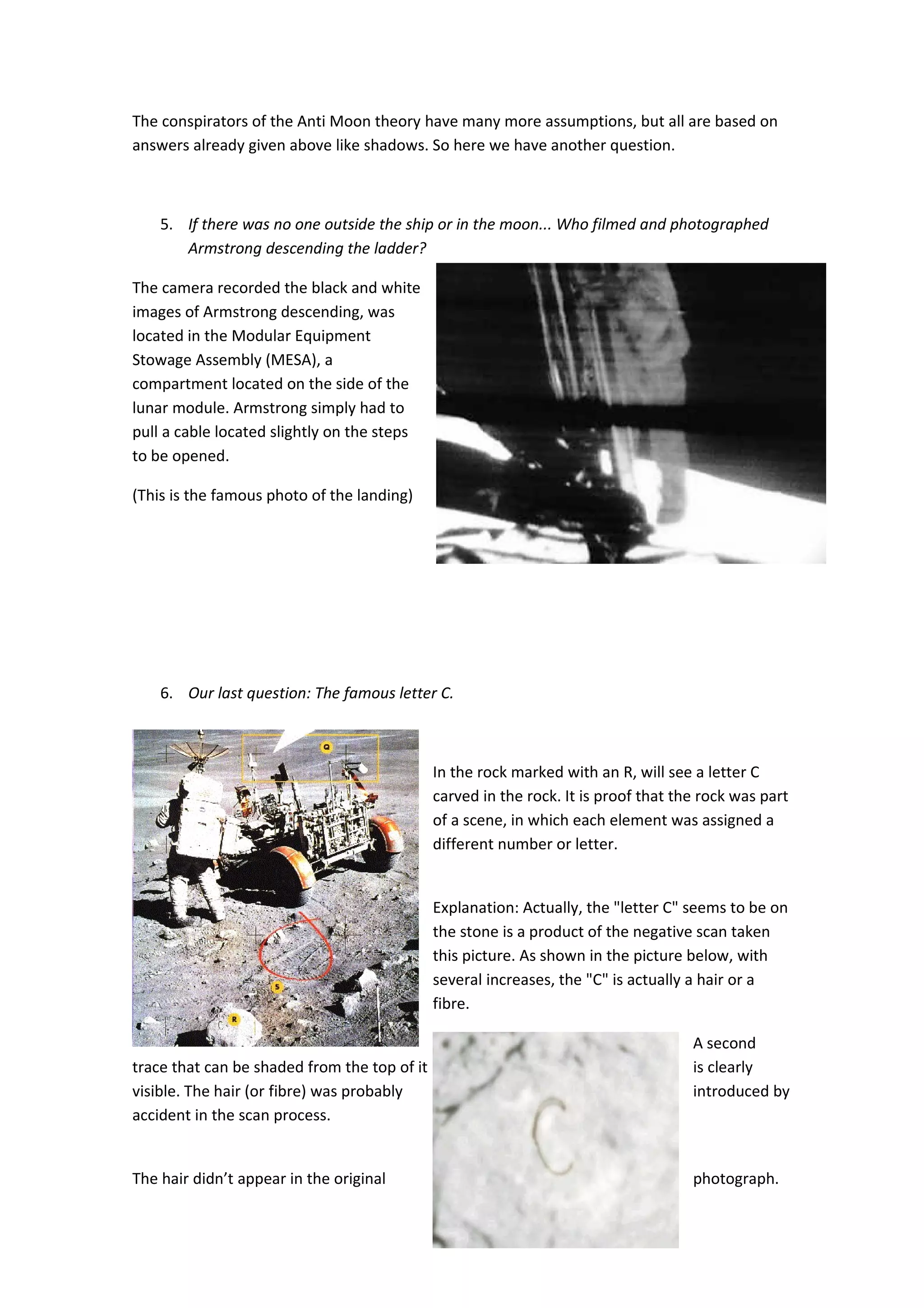 The conspirators of the Anti Moon theory have many more assumptions, but all are based on
answers already given above like shadows. So here we have another question.



    5. If there was no one outside the ship or in the moon... Who filmed and photographed
       Armstrong descending the ladder?

The camera recorded the black and white
images of Armstrong descending, was
located in the Modular Equipment
Stowage Assembly (MESA), a
compartment located on the side of the
lunar module. Armstrong simply had to
pull a cable located slightly on the steps
to be opened.

(This is the famous photo of the landing)




    6. Our last question: The famous letter C.



                                              In the rock marked with an R, will see a letter C
                                              carved in the rock. It is proof that the rock was part
                                              of a scene, in which each element was assigned a
                                              different number or letter.


                                              Explanation: Actually, the "letter C" seems to be on
                                              the stone is a product of the negative scan taken
                                              this picture. As shown in the picture below, with
                                              several increases, the "C" is actually a hair or a
                                              fibre.

                                                                                     A second
trace that can be shaded from the top of it                                          is clearly
visible. The hair (or fibre) was probably                                            introduced by
accident in the scan process.


The hair didn’t appear in the original                                               photograph.


                                                 7
 