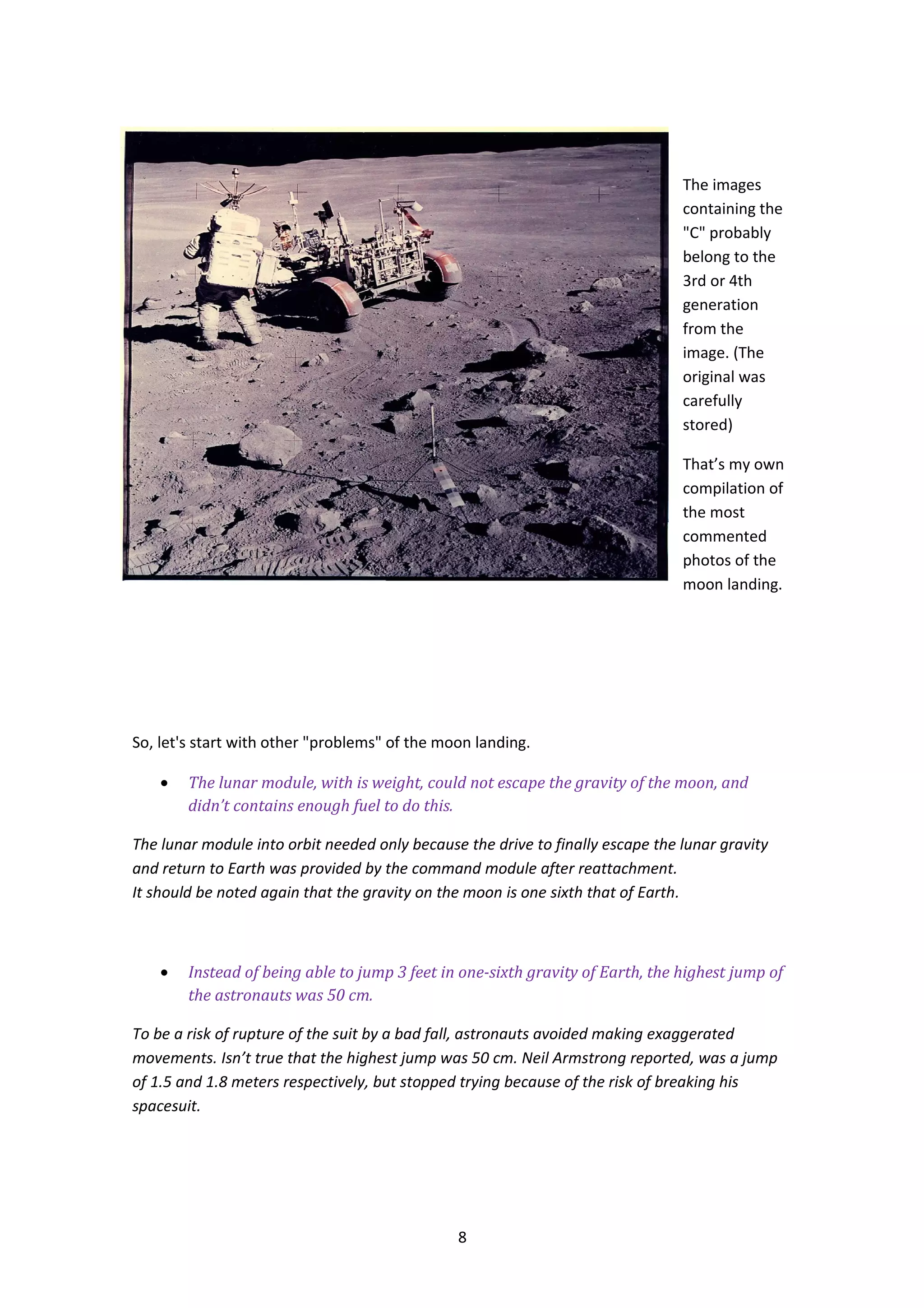 The images
                                                                                containing the
                                                                                "C" probably
                                                                                belong to the
                                                                                3rd or 4th
                                                                                generation
                                                                                from the
                                                                                image. (The
                                                                                original was
                                                                                carefully
                                                                                stored)

                                                                                That’s my own
                                                                                compilation of
                                                                                the most
                                                                                commented
                                                                                photos of the
                                                                                moon landing.




So, let's start with other "problems" of the moon landing.

    •   The lunar module, with is weight, could not escape the gravity of the moon, and
        didn’t contains enough fuel to do this.

The lunar module into orbit needed only because the drive to finally escape the lunar gravity
and return to Earth was provided by the command module after reattachment.
It should be noted again that the gravity on the moon is one sixth that of Earth.



    •   Instead of being able to jump 3 feet in one-sixth gravity of Earth, the highest jump of
        the astronauts was 50 cm.

To be a risk of rupture of the suit by a bad fall, astronauts avoided making exaggerated
movements. Isn’t true that the highest jump was 50 cm. Neil Armstrong reported, was a jump
of 1.5 and 1.8 meters respectively, but stopped trying because of the risk of breaking his
spacesuit.




                                               8
 
