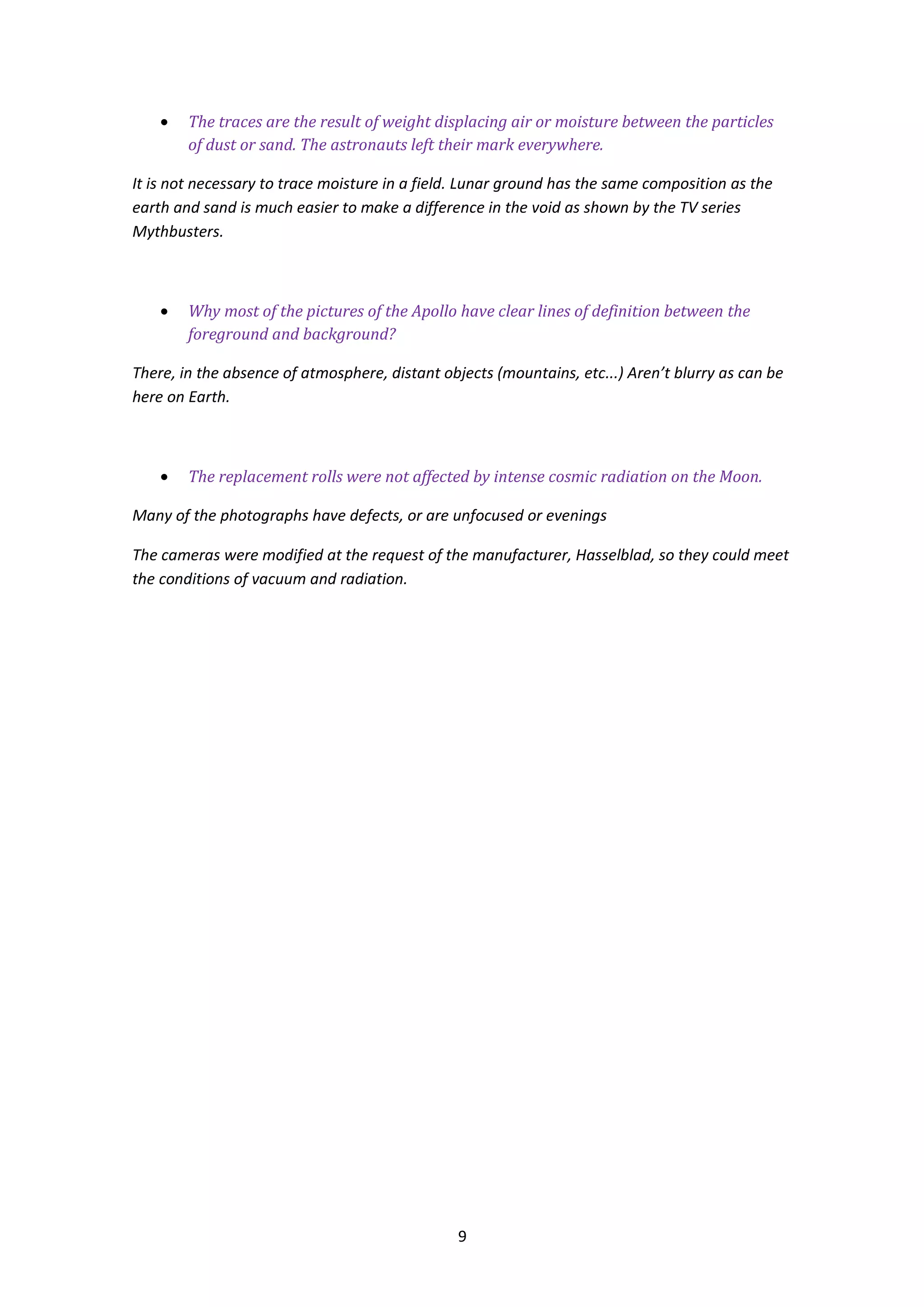 •   The traces are the result of weight displacing air or moisture between the particles
        of dust or sand. The astronauts left their mark everywhere.

It is not necessary to trace moisture in a field. Lunar ground has the same composition as the
earth and sand is much easier to make a difference in the void as shown by the TV series
Mythbusters.



    •   Why most of the pictures of the Apollo have clear lines of definition between the
        foreground and background?

There, in the absence of atmosphere, distant objects (mountains, etc...) Aren’t blurry as can be
here on Earth.



    •   The replacement rolls were not affected by intense cosmic radiation on the Moon.

Many of the photographs have defects, or are unfocused or evenings

The cameras were modified at the request of the manufacturer, Hasselblad, so they could meet
the conditions of vacuum and radiation.




                                                9
 