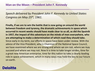 Man on the Moon – President John F. Kennedy
Speech delivered by President John F. Kennedy to United States
Congress on May 25th, 1961.
Finally, if we are to win the battle that is now going on around the world
between freedom and tyranny, the dramatic achievements in space which
occurred in recent weeks should have made clear to us all, as did the Sputnik
in 1957, the impact of this adventure on the minds of men everywhere, who
are attempting to make a determination of which road they should take.
Since early in my term, our efforts in space have been under review. With the
advice of the Vice President, who is Chairman of the National Space Council,
we have examined where we are strong and where we are not, where we may
succeed and where we may not. Now it is time to take longer strides, time for
a great new American enterprise, time for this nation to take a clearly leading
role in space achievement, which in many ways may hold the key to our future
on earth.

 