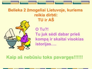 Belieka 2  ž mogeliai Lietuv oje, kuriems  reikia  dirbti: TU ir A Š O  T u ?! T u  juk  s ė di dabar prie š  komp ą  ir skaitai  visokias  istorijas….  Kaip a š  neb ū siu toks pavarg ę s!!!!!! 