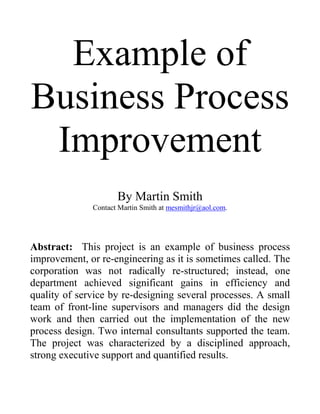 Example of
Business Process
Improvement
By Martin Smith
Contact Martin Smith at mesmithjr@aol.com.
Abstract: This project is an example of business process
improvement, or re-engineering as it is sometimes called. The
corporation was not radically re-structured; instead, one
department achieved significant gains in efficiency and
quality of service by re-designing several processes. A small
team of front-line supervisors and managers did the design
work and then carried out the implementation of the new
process design. Two internal consultants supported the team.
The project was characterized by a disciplined approach,
strong executive support and quantified results.
 