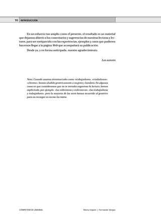 COMPETENCIA LABORAL María Irigoin | Fernando Vargas
ÍNDICE10
En un esfuerzo tan amplio como el presente, el resultado es un material
que dejamos abierto a los comentarios y sugerencias de nuestras lectoras y lec-
tores, para ser enriquecido con las experiencias, ejemplos y casos que pudieren
hacernos llegar a la página Web que acompañará su publicación.
Desde ya, y en forma anticipada, nuestro agradecimiento.
Los autores
Nota: Cuando usamos términos tales como «trabajadores», «ciudadanos»,
«clientes», hemos aludido genéricamente a mujeres y hombres. En algunos
casos en que consideramos que no se tornaba engorrosa la lectura, hemos
explicitado, por ejemplo: «las enfermeras y enfermeros», «las trabajadoras
y trabajadores», pero la mayoría de las veces hemos recurrido al genérico
para no recargar en exceso los textos.
INTRODUCCIÓN
 