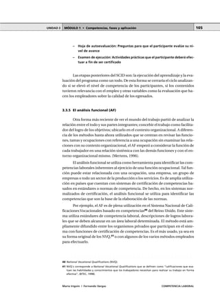 MÓDULO 1 • Competencias, fases y aplicaciónUNIDAD 3
María Irigoin | Fernando Vargas COMPETENCIA LABORAL
105
– Hoja de autoevaluación: Preguntas para que el participante evalúe su ni-
vel de avance
– Examen de ejecución: Actividades prácticas que el participante deberá efec-
tuar a fin de ser certificado
Las etapas posteriores del SCID son: la ejecución del aprendizaje y la eva-
luación del programa como un todo. De esta forma se cerraría el ciclo analizan-
do si se elevó el nivel de competencia de los participantes, si los contenidos
tuvieron relevancia con el empleo y otras variables como la evaluación que ha-
cen los empleadores sobre la calidad de los egresados.
3.3.5 El análisis funcional (AF)
Otra forma más reciente de ver el mundo del trabajo partió de analizar la
relación entre el todo y sus partes integrantes; concebir el trabajo como facilita-
dor del logro de los objetivos; ubicarlo en el contexto organizacional. A diferen-
cia de los métodos hasta ahora utilizados que se centran en revisar las funcio-
nes, tareas y ocupaciones con referencia a una ocupación sin examinar las rela-
ciones con su contexto organizacional, el AF empezó a considerar la función de
cada trabajador en una relación sistémica con las demás funciones y con el en-
torno organizacional mismo. (Mertens, 1996).
El análisis funcional se utiliza como herramienta para identificar las com-
petencias laborales inherentes al ejercicio de una función ocupacional. Tal fun-
ción puede estar relacionada con una ocupación, una empresa, un grupo de
empresas o todo un sector de la producción o los servicios. Es de amplia utiliza-
ción en países que cuentan con sistemas de certificación de competencias ba-
sados en estándares o normas de competencia. De hecho, en los sistemas nor-
malizados de certificación, el análisis funcional se utiliza para identificar las
competencias que son la base de la elaboración de las normas.
Por ejemplo, el AF es de plena utilización en el Sistema Nacional de Cali-
ficacionesVocacionales basado en competencias40
del Reino Unido. Este siste-
ma utiliza estándares de competencia laboral, descripciones de logros labora-
les que se deben alcanzar en un área laboral determinada. El método está am-
pliamente difundido entre los organismos privados que participan en el siste-
ma con funciones de certificación de competencias. Es el más usado, ya sea en
su forma original de los NVQ,41
o con algunos de los varios métodos empleados
para efectuarlo.
○ ○ ○ ○ ○ ○ ○ ○ ○ ○ ○ ○ ○ ○ ○ ○ ○ ○ ○ ○ ○ ○ ○ ○ ○ ○ ○ ○ ○ ○ ○ ○ ○ ○ ○ ○ ○ ○ ○ ○ ○ ○ ○ ○ ○
40 National Vocational Qualifications (NVQ).
41 NVQ´s corresponde a National Vocational Qualifications que se definen como “calificaciones que eva-
lúan las habilidades y conocimientos que los trabajadores necesitan para realizar su trabajo en forma
efectiva”, (BTEC, 1998).
 