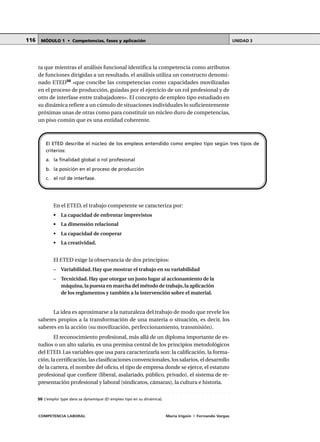 COMPETENCIA LABORAL María Irigoin | Fernando Vargas
MÓDULO 1 • Competencias, fases y aplicación UNIDAD 3116
ta que mientras el análisis funcional identifica la competencia como atributos
de funciones dirigidas a un resultado, el análisis utiliza un constructo denomi-
nado ETED50
«que concibe las competencias como capacidades movilizadas
en el proceso de producción, guiadas por el ejercicio de un rol profesional y de
otro de interfase entre trabajadores». El concepto de empleo tipo estudiado en
su dinámica refiere a un cúmulo de situaciones individuales lo suficientemente
próximas unas de otras como para constituir un núcleo duro de competencias,
un piso común que es una entidad coherente.
En el ETED, el trabajo competente se caracteriza por:
• La capacidad de enfrentar imprevistos
• La dimensión relacional
• La capacidad de cooperar
• La creatividad.
El ETED exige la observancia de dos principios:
– Variabilidad. Hay que mostrar el trabajo en su variabilidad
– Tecnicidad. Hay que otorgar un justo lugar al accionamiento de la
máquina,la puesta en marcha del método de trabajo,la aplicación
de los reglamentos y también a la intervención sobre el material.
La idea es aproximarse a la naturaleza del trabajo de modo que revele los
saberes propios a la transformación de una materia o situación, es decir, los
saberes en la acción (su movilización, perfeccionamiento, transmisión).
El reconocimiento profesional, más allá de un diploma importante de es-
tudios o un alto salario, es una premisa central de los principios metodológicos
del ETED. Las variables que usa para caracterizarla son: la calificación, la forma-
ción, la certificación, las clasificaciones convencionales, los salarios, el desarrollo
de la carrera, el nombre del oficio, el tipo de empresa donde se ejerce, el estatuto
profesional que confiere (liberal, asalariado, público, privado), el sistema de re-
presentación profesional y laboral (sindicatos, cámaras), la cultura e historia.
El ETED describe el núcleo de los empleos entendido como empleo tipo según tres tipos de
criterios:
a. la finalidad global o rol profesional
b. la posición en el proceso de producción
c. el rol de interfase.
○ ○ ○ ○ ○ ○ ○ ○ ○ ○ ○ ○ ○ ○ ○ ○ ○ ○ ○ ○ ○ ○ ○ ○ ○ ○ ○ ○ ○ ○ ○ ○ ○ ○ ○ ○ ○ ○ ○ ○ ○ ○ ○ ○ ○
50 L’emploi type dans sa dynamique (El empleo tipo en su dinámica).
 