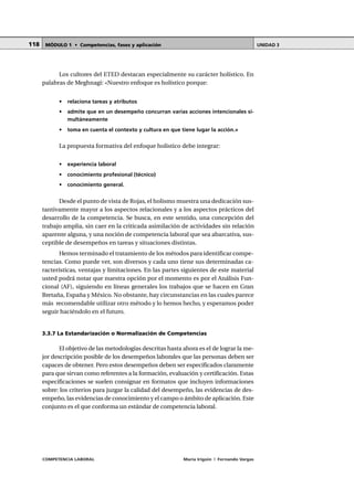 COMPETENCIA LABORAL María Irigoin | Fernando Vargas
MÓDULO 1 • Competencias, fases y aplicación UNIDAD 3118
Los cultores del ETED destacan especialmente su carácter holístico. En
palabras de Meghnagi: «Nuestro enfoque es holístico porque:
• relaciona tareas y atributos
• admite que en un desempeño concurran varias acciones intencionales si-
multáneamente
• toma en cuenta el contexto y cultura en que tiene lugar la acción.»
La propuesta formativa del enfoque holístico debe integrar:
• experiencia laboral
• conocimiento profesional (técnico)
• conocimiento general.
Desde el punto de vista de Rojas, el holismo muestra una dedicación sus-
tantivamente mayor a los aspectos relacionales y a los aspectos prácticos del
desarrollo de la competencia. Se busca, en este sentido, una concepción del
trabajo amplia, sin caer en la criticada asimilación de actividades sin relación
aparente alguna, y una noción de competencia laboral que sea abarcativa, sus-
ceptible de desempeños en tareas y situaciones distintas.
Hemos terminado el tratamiento de los métodos para identificar compe-
tencias. Como puede ver, son diversos y cada uno tiene sus determinadas ca-
racterísticas, ventajas y limitaciones. En las partes siguientes de este material
usted podrá notar que nuestra opción por el momento es por el Análisis Fun-
cional (AF), siguiendo en líneas generales los trabajos que se hacen en Gran
Bretaña, España y México. No obstante, hay circunstancias en las cuales parece
más recomendable utilizar otro método y lo hemos hecho, y esperamos poder
seguir haciéndolo en el futuro.
3.3.7 La Estandarización o Normalización de Competencias
El objetivo de las metodologías descritas hasta ahora es el de lograr la me-
jor descripción posible de los desempeños laborales que las personas deben ser
capaces de obtener. Pero estos desempeños deben ser especificados claramente
para que sirvan como referentes a la formación, evaluación y certificación. Estas
especificaciones se suelen consignar en formatos que incluyen informaciones
sobre: los criterios para juzgar la calidad del desempeño, las evidencias de des-
empeño, las evidencias de conocimiento y el campo o ámbito de aplicación. Este
conjunto es el que conforma un estándar de competencia laboral.
 