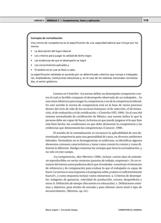MÓDULO 1 • Competencias, fases y aplicaciónUNIDAD 3
María Irigoin | Fernando Vargas COMPETENCIA LABORAL
119
Leemos en Cinterfor: «La norma define un desempeño competente con-
tra el cual es factible comparar el desempeño observado de un trabajador... Es
una clara referencia para juzgar la competencia o no de la competencia laboral.
En este sentido la norma de competencia está en la base de varios procesos
dentro del ciclo de vida de los recursos humanos: el de selección, el de forma-
ción, el de evaluación y el de certificación.» (Cinterfor/OIT, 1999). En el caso del
sistema normalizado de certificación de México, una norma indica lo que la
persona debe ser capaz de hacer, la forma en que puede juzgarse si lo que hizo
está bien hecho, las condiciones en que debe demostrar la competencia y las
evidencias que demostrarán las competencias (Conocer, 1998).
El sentido de la normalización es reconocer la aplicabilidad de una de-
terminada competencia para una generalidad de casos, en diversos ambientes
laborales. Normalizar no es homogeneizar ni uniformar, es identificar algunos
elementos comunes característicos y tratar como común lo común y como di-
ferente lo diferente. Huelga comentar las ventajas que tiene la normalización, y
no solo en este campo.
«La competencia», dice Mertens (1996), incluye «varios tipos de estánda-
res reproducibles en varios contextos (puestos de trabajo, empresas)». En un re-
sumen del mismo autor podemos decir que el estándar «constituye el elemento
de referencia y de comparación para evaluar lo que el trabajador es capaz de
hacer. La norma es una respuesta a la pregunta sobre ¿cuánto es suficientemente
bueno?», y como respuesta incluye varios elementos: a. Criterios de desempe-
ño: márgenes de ganancia, velocidad de producción, errores, desperdicios y
otros; b. Definición de tiempo (frecuentes en educación); c. Definiciones míni-
mas y objetivos: para niveles de entrada y para obtener cierto nivel o tipo de
reconocimiento. (Mertens, op. cit.).
Concepto de normalización
Una norma de competencia es la especificación de una capacidad laboral que incluye por los
menos:
• La descripción del logro laboral
• Los criterios para juzgar la calidad de dicho logro
• Las evidencias de que el desempeño se logró
• Los conocimientos aplicados y
• El ámbito en el cual se llevó a cabo.
La especificación señalada es asumida por un determinado colectivo que incluye a trabajado-
res, empleadores, instituciones educativas y, en el caso de los sistemas nacionales normaliza-
dos, el sector gobierno.
 