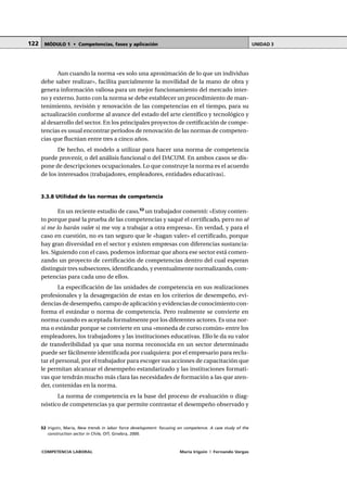 COMPETENCIA LABORAL María Irigoin | Fernando Vargas
MÓDULO 1 • Competencias, fases y aplicación UNIDAD 3122
Aun cuando la norma «es solo una aproximación de lo que un individuo
debe saber realizar», facilita parcialmente la movilidad de la mano de obra y
genera información valiosa para un mejor funcionamiento del mercado inter-
no y externo. Junto con la norma se debe establecer un procedimiento de man-
tenimiento, revisión y renovación de las competencias en el tiempo, para su
actualización conforme al avance del estado del arte científico y tecnológico y
al desarrollo del sector. En los principales proyectos de certificación de compe-
tencias es usual encontrar períodos de renovación de las normas de competen-
cias que fluctúan entre tres a cinco años.
De hecho, el modelo a utilizar para hacer una norma de competencia
puede provenir, o del análisis funcional o del DACUM. En ambos casos se dis-
pone de descripciones ocupacionales. Lo que construye la norma es el acuerdo
de los interesados (trabajadores, empleadores, entidades educativas).
3.3.8 Utilidad de las normas de competencia
En un reciente estudio de caso,52
un trabajador comentó: «Estoy conten-
to porque pasé la prueba de las competencias y saqué el certificado, pero no sé
si me lo harán valer si me voy a trabajar a otra empresa». En verdad, y para el
caso en cuestión, no es tan seguro que le «hagan valer» el certificado, porque
hay gran diversidad en el sector y existen empresas con diferencias sustancia-
les. Siguiendo con el caso, podemos informar que ahora ese sector está comen-
zando un proyecto de certificación de competencias dentro del cual esperan
distinguir tres subsectores, identificando, y eventualmente normalizando, com-
petencias para cada uno de ellos.
La especificación de las unidades de competencia en sus realizaciones
profesionales y la desagregación de estas en los criterios de desempeño, evi-
dencias de desempeño, campo de aplicación y evidencias de conocimiento con-
forma el estándar o norma de competencia. Pero realmente se convierte en
norma cuando es aceptada formalmente por los diferentes actores. Es una nor-
ma o estándar porque se convierte en una «moneda de curso común» entre los
empleadores, los trabajadores y las instituciones educativas. Ello le da su valor
de transferibilidad ya que una norma reconocida en un sector determinado
puede ser fácilmente identificada por cualquiera: por el empresario para reclu-
tar el personal, por el trabajador para escoger sus acciones de capacitación que
le permitan alcanzar el desempeño estandarizado y las instituciones formati-
vas que tendrán mucho más clara las necesidades de formación a las que aten-
der, contenidas en la norma.
La norma de competencia es la base del proceso de evaluación o diag-
nóstico de competencias ya que permite contrastar el desempeño observado y
○ ○ ○ ○ ○ ○ ○ ○ ○ ○ ○ ○ ○ ○ ○ ○ ○ ○ ○ ○ ○ ○ ○ ○ ○ ○ ○ ○ ○ ○ ○ ○ ○ ○ ○ ○ ○ ○ ○ ○ ○ ○ ○ ○ ○
52 Irigoin, María, New trends in labor force development: focusing on competence. A case study of the
construction sector in Chile, OIT, Ginebra, 2000.
 