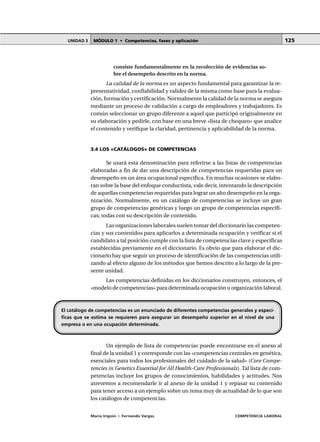 MÓDULO 1 • Competencias, fases y aplicaciónUNIDAD 3
María Irigoin | Fernando Vargas COMPETENCIA LABORAL
125
consiste fundamentalmente en la recolección de evidencias so-
bre el desempeño descrito en la norma.
La calidad de la norma es un aspecto fundamental para garantizar la re-
presentatividad, confiabilidad y validez de la misma como base para la evalua-
ción, formación y certificación. Normalmente la calidad de la norma se asegura
mediante un proceso de validación a cargo de empleadores y trabajadores. Es
común seleccionar un grupo diferente a aquel que participó originalmente en
su elaboración y pedirle, con base en una breve «lista de chequeo» que analice
el contenido y verifique la claridad, pertinencia y aplicabilidad de la norma.
3.4 LOS «CATÁLOGOS» DE COMPETENCIAS
Se usará esta denominación para referirse a las listas de competencias
elaboradas a fin de dar una descripción de competencias requeridas para un
desempeño en un área ocupacional específica. En muchas ocasiones se elabo-
ran sobre la base del enfoque conductista, vale decir, intentando la descripción
de aquellas competencias requeridas para lograr un alto desempeño en la orga-
nización. Normalmente, en un catálogo de competencias se incluye un gran
grupo de competencias genéricas y luego un grupo de competencias específi-
cas; todas con su descripción de contenido.
Las organizaciones laborales suelen tomar del diccionario las competen-
cias y sus contenidos para aplicarlos a determinada ocupación y verificar si el
candidato a tal posición cumple con la lista de competencias clave y específicas
establecidas previamente en el diccionario. Es obvio que para elaborar el dic-
cionario hay que seguir un proceso de identificación de las competencias utili-
zando al efecto alguno de los métodos que hemos descrito a lo largo de la pre-
sente unidad.
Las competencias definidas en los diccionarios construyen, entonces, el
«modelo de competencias» para determinada ocupación u organización laboral.
Un ejemplo de lista de competencias puede encontrarse en el anexo al
final de la unidad 1 y corresponde con las «competencias centrales en genética,
esenciales para todos los profesionales del cuidado de la salud» (Core Compe-
tencies in Genetics Essential for All Health-Care Professionals). Tal lista de com-
petencias incluye los grupos de conocimientos, habilidades y actitudes. Nos
atrevemos a recomendarle ir al anexo de la unidad 1 y repasar su contenido
para tener acceso a un ejemplo sobre un tema muy de actualidad de lo que son
los catálogos de competencias.
El catálogo de competencias es un enunciado de diferentes competencias generales y especí-
ficas que se estima se requieren para asegurar un desempeño superior en el nivel de una
empresa o en una ocupación determinada.
 