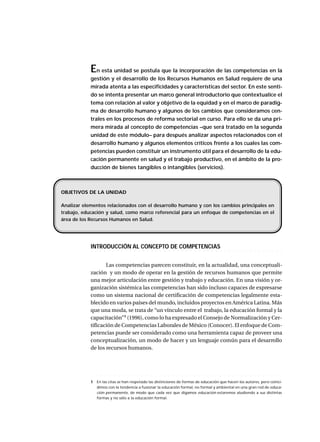 En esta unidad se postula que la incorporación de las competencias en la
gestión y el desarrollo de los Recursos Humanos en Salud requiere de una
mirada atenta a las especificidades y características del sector. En este senti-
do se intenta presentar un marco general introductorio que contextualice el
tema con relación al valor y objetivo de la equidad y en el marco de paradig-
ma de desarrollo humano y algunos de los cambios que consideramos cen-
trales en los procesos de reforma sectorial en curso. Para ello se da una pri-
mera mirada al concepto de competencias –que será tratado en la segunda
unidad de este módulo– para después analizar aspectos relacionados con el
desarrollo humano y algunos elementos críticos frente a los cuales las com-
petencias pueden constituir un instrumento útil para el desarrollo de la edu-
cación permanente en salud y el trabajo productivo, en el ámbito de la pro-
ducción de bienes tangibles o intangibles (servicios).
○ ○ ○ ○ ○ ○ ○ ○ ○ ○ ○ ○ ○ ○ ○ ○ ○ ○ ○ ○ ○ ○ ○ ○ ○ ○ ○ ○ ○ ○ ○ ○ ○ ○ ○ ○ ○ ○ ○ ○ ○ ○ ○ ○ ○
INTRODUCCIÓN AL CONCEPTO DE COMPETENCIAS
Las competencias parecen constituir, en la actualidad, una conceptuali-
zación y un modo de operar en la gestión de recursos humanos que permite
una mejor articulación entre gestión y trabajo y educación. En una visión y or-
ganización sistémica las competencias han sido incluso capaces de expresarse
como un sistema nacional de certificación de competencias legalmente esta-
blecido en varios países del mundo, incluidos proyectos en América Latina. Más
que una moda, se trata de “un vínculo entre el trabajo, la educación formal y la
capacitación”1
(1996), como lo ha expresado el Consejo de Normalización y Cer-
tificación de Competencias Laborales de México (Conocer). El enfoque de Com-
petencias puede ser considerado como una herramienta capaz de proveer una
conceptualización, un modo de hacer y un lenguaje común para el desarrollo
de los recursos humanos.
OBJETIVOS DE LA UNIDAD
Analizar elementos relacionados con el desarrollo humano y con los cambios principales en
trabajo, educación y salud, como marco referencial para un enfoque de competencias en el
área de los Recursos Humanos en Salud.
○ ○ ○ ○ ○ ○ ○ ○ ○ ○ ○ ○ ○ ○ ○ ○ ○ ○ ○ ○ ○ ○ ○ ○ ○ ○ ○ ○ ○ ○ ○ ○ ○ ○ ○ ○ ○ ○ ○ ○ ○ ○ ○ ○
1 En las citas se han respetado las distinciones de formas de educación que hacen los autores, pero coinci-
dimos con la tendencia a fusionar la educación formal, no formal y ambiental en una gran red de educa-
ción permanente, de modo que cada vez que digamos educación estaremos aludiendo a sus distintas
formas y no sólo a la educación formal.
 