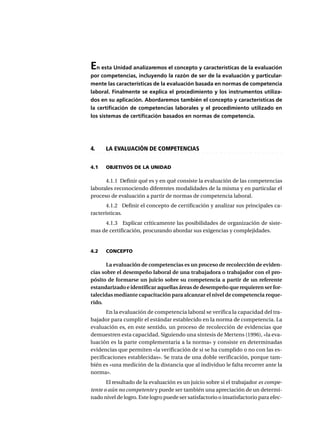 En esta Unidad analizaremos el concepto y características de la evaluación
por competencias, incluyendo la razón de ser de la evaluación y particular-
mente las características de la evaluación basada en normas de competencia
laboral. Finalmente se explica el procedimiento y los instrumentos utiliza-
dos en su aplicación. Abordaremos también el concepto y características de
la certificación de competencias laborales y el procedimiento utilizado en
los sistemas de certificación basados en normas de competencia.
○ ○ ○ ○ ○ ○ ○ ○ ○ ○ ○ ○ ○ ○ ○ ○ ○ ○ ○ ○ ○ ○ ○ ○ ○ ○ ○ ○ ○ ○ ○ ○ ○ ○ ○ ○ ○ ○ ○ ○ ○ ○ ○ ○ ○
4. LA EVALUACIÓN DE COMPETENCIAS
4.1 OBJETIVOS DE LA UNIDAD
4.1.1 Definir qué es y en qué consiste la evaluación de las competencias
laborales reconociendo diferentes modalidades de la misma y en particular el
proceso de evaluación a partir de normas de competencia laboral.
4.1.2 Definir el concepto de certificación y analizar sus principales ca-
racterísticas.
4.1.3 Explicar críticamente las posibilidades de organización de siste-
mas de certificación, procurando abordar sus exigencias y complejidades.
4.2 CONCEPTO
La evaluación de competencias es un proceso de recolección de eviden-
cias sobre el desempeño laboral de una trabajadora o trabajador con el pro-
pósito de formarse un juicio sobre su competencia a partir de un referente
estandarizado e identificar aquellas áreas de desempeño que requieren ser for-
talecidas mediante capacitación para alcanzar el nivel de competencia reque-
rido.
En la evaluación de competencia laboral se verifica la capacidad del tra-
bajador para cumplir el estándar establecido en la norma de competencia. La
evaluación es, en este sentido, un proceso de recolección de evidencias que
demuestren esta capacidad. Siguiendo una síntesis de Mertens (1996), «la eva-
luación es la parte complementaria a la norma» y consiste en determinadas
evidencias que permiten «la verificación de si se ha cumplido o no con las es-
pecificaciones establecidas». Se trata de una doble verificación, porque tam-
bién es «una medición de la distancia que al individuo le falta recorrer ante la
norma».
El resultado de la evaluación es un juicio sobre si el trabajador es compe-
tente o aún no competente y puede ser también una apreciación de un determi-
nado nivel de logro. Este logro puede ser satisfactorio o insatisfactorio para efec-
 