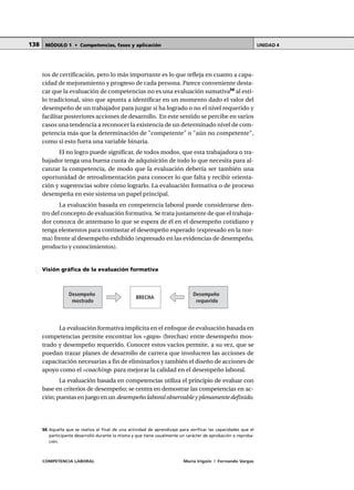 COMPETENCIA LABORAL María Irigoin | Fernando Vargas
MÓDULO 1 • Competencias, fases y aplicación UNIDAD 4138
tos de certificación, pero lo más importante es lo que refleja en cuanto a capa-
cidad de mejoramiento y progreso de cada persona. Parece conveniente desta-
car que la evaluación de competencias no es una evaluación sumativa56
al esti-
lo tradicional, sino que apunta a identificar en un momento dado el valor del
desempeño de un trabajador para juzgar si ha logrado o no el nivel requerido y
facilitar posteriores acciones de desarrollo. En este sentido se percibe en varios
casos una tendencia a reconocer la existencia de un determinado nivel de com-
petencia más que la determinación de "competente" o "aún no competente",
como si esto fuera una variable binaria.
El no logro puede significar, de todos modos, que esta trabajadora o tra-
bajador tenga una buena cuota de adquisición de todo lo que necesita para al-
canzar la competencia, de modo que la evaluación debería ser también una
oportunidad de retroalimentación para conocer lo que falta y recibir orienta-
ción y sugerencias sobre cómo lograrlo. La evaluación formativa o de proceso
desempeña en este sistema un papel principal.
La evaluación basada en competencia laboral puede considerarse den-
tro del concepto de evaluación formativa. Se trata justamente de que el trabaja-
dor conozca de antemano lo que se espera de él en el desempeño cotidiano y
tenga elementos para contrastar el desempeño esperado (expresado en la nor-
ma) frente al desempeño exhibido (expresado en las evidencias de desempeño,
producto y conocimientos).
Visión gráfica de la evaluación formativa
La evaluación formativa implícita en el enfoque de evaluación basada en
competencias permite encontrar los «gaps» (brechas) entre desempeño mos-
trado y desempeño requerido. Conocer estos vacíos permite, a su vez, que se
puedan trazar planes de desarrollo de carrera que involucren las acciones de
capacitación necesarias a fin de eliminarlos y también el diseño de acciones de
apoyo como el «coaching» para mejorar la calidad en el desempeño laboral.
La evaluación basada en competencias utiliza el principio de evaluar con
base en criterios de desempeño; se centra en demostrar las competencias en ac-
ción; puestas en juego en un desempeño laboral observable y plenamente definido.
○ ○ ○ ○ ○ ○ ○ ○ ○ ○ ○ ○ ○ ○ ○ ○ ○ ○ ○ ○ ○ ○ ○ ○ ○ ○ ○ ○ ○ ○ ○ ○ ○ ○ ○ ○ ○ ○ ○ ○ ○ ○ ○ ○ ○
56 Aquella que se realiza al final de una actividad de aprendizaje para verificar las capacidades que el
participante desarrolló durante la misma y que tiene usualmente un carácter de aprobación o reproba-
ción.
Desempeño
mostrado
BRECHA
Desempeño
requerido
 